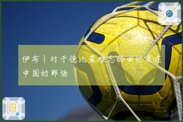 伊布丨对于德比最难忘的回忆是在中国的那场