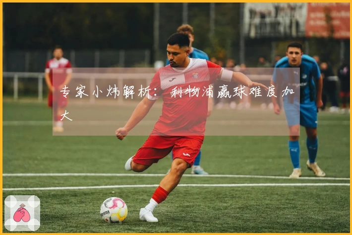 专家小炜解析：利物浦赢球难度加大