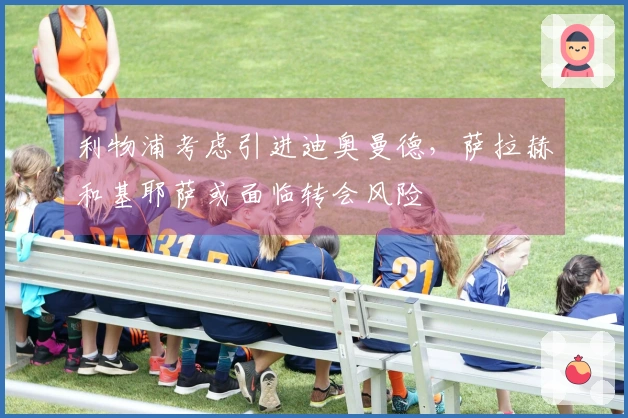 利物浦考虑引进迪奥曼德，萨拉赫和基耶萨或面临转会风险