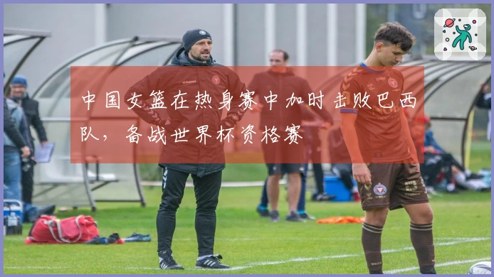 中国女篮在热身赛中加时击败巴西队，备战世界杯资格赛