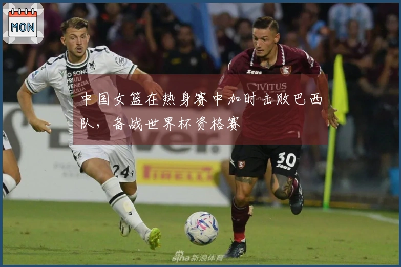 中国女篮在热身赛中加时击败巴西队，备战世界杯资格赛