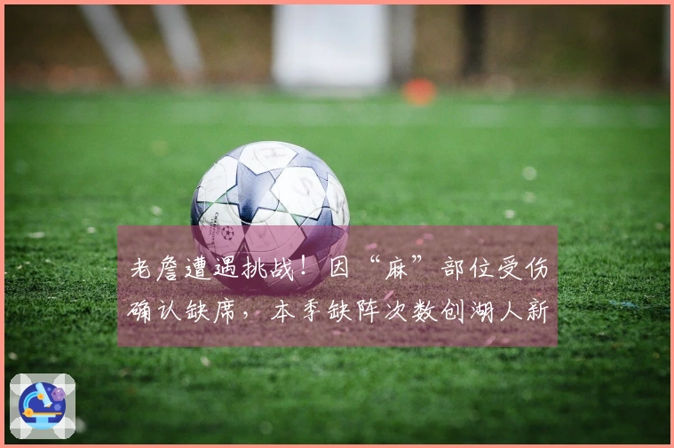 老詹遭遇挑战！因“麻”部位受伤确认缺席，本季缺阵次数创湖人新纪录