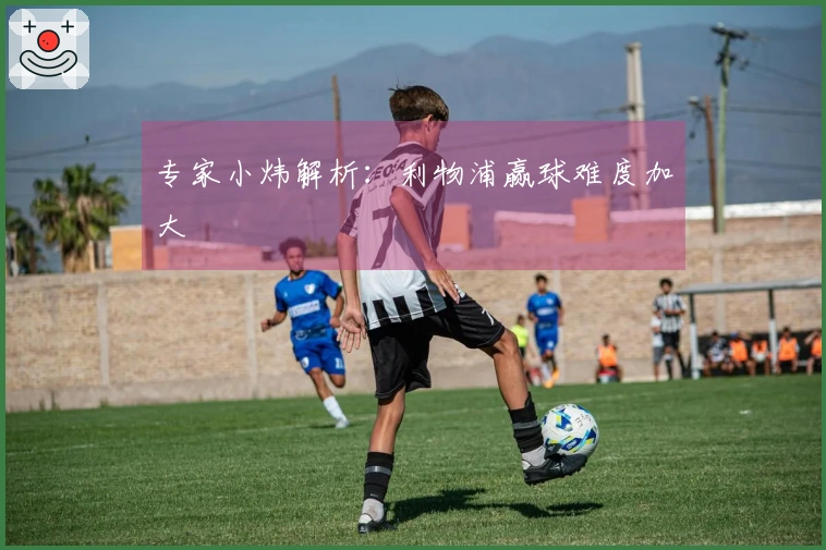 专家小炜解析：利物浦赢球难度加大