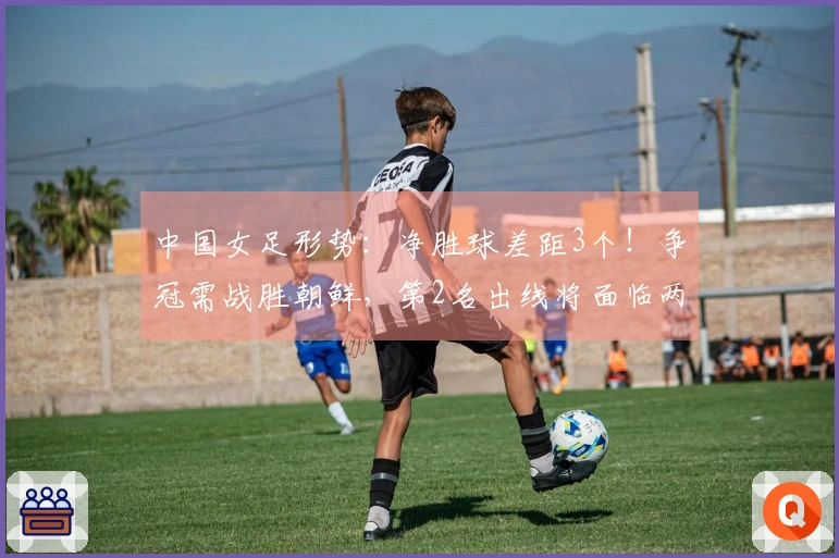 中国女足形势：净胜球差距3个！争冠需战胜朝鲜，第2名出线将面临两强挑战