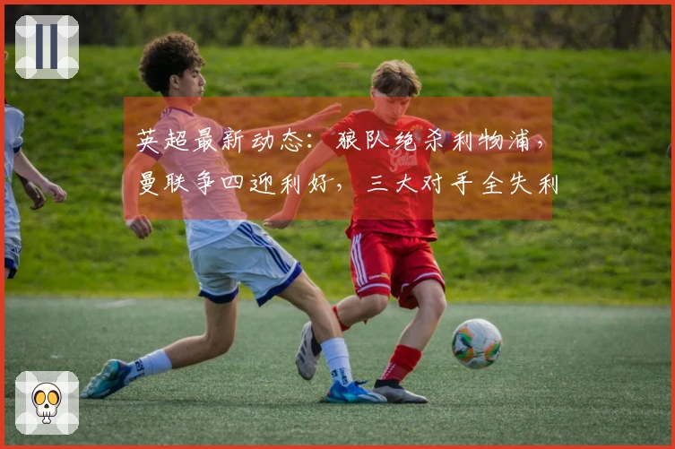 英超最新动态：狼队绝杀利物浦，曼联争四迎利好，三大对手全失利