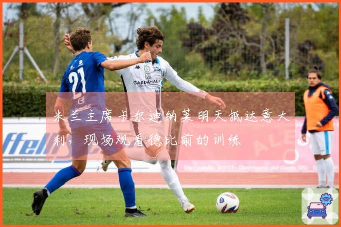 米兰主席卡尔迪纳莱明天抵达意大利，现场观看德比前的训练