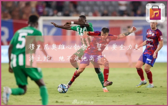 穆里尼奥雄心勃勃：誓言要全力支持主帅，绝不放他离开！
