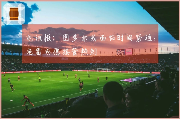 电讯报：图多尔或面临时间紧迫，老雷或愿接管热刺