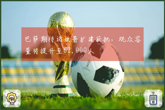 巴萨期待诺坎普扩建获批，观众容量将提升至62,000人
