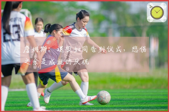 詹姆斯：退役如同告别仪式，悲伤之余是成就的庆祝