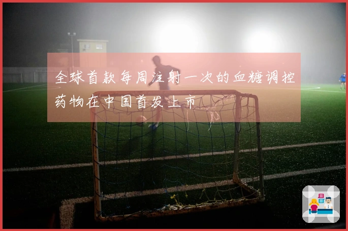 全球首款每周注射一次的血糖调控药物在中国首发上市