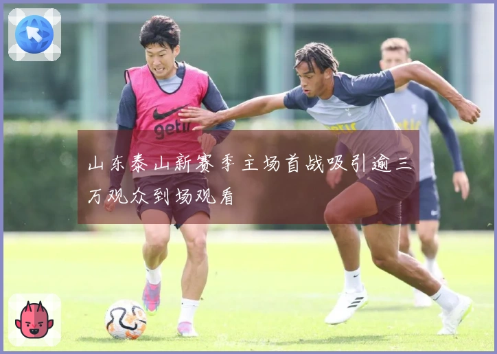 山东泰山新赛季主场首战吸引逾三万观众到场观看