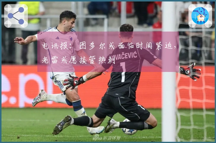 电讯报：图多尔或面临时间紧迫，老雷或愿接管热刺