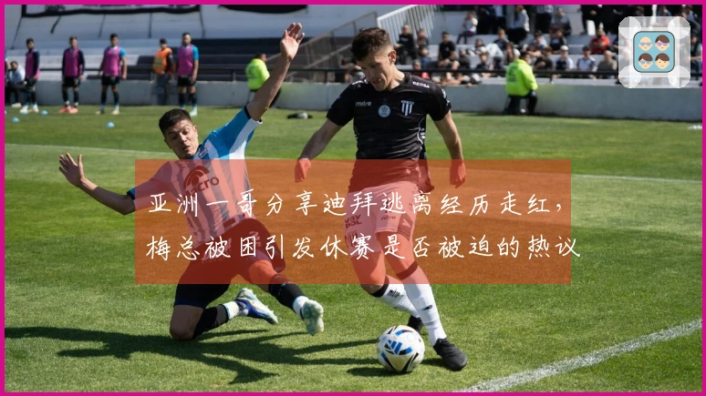 亚洲一哥分享迪拜逃离经历走红，梅总被困引发休赛是否被迫的热议