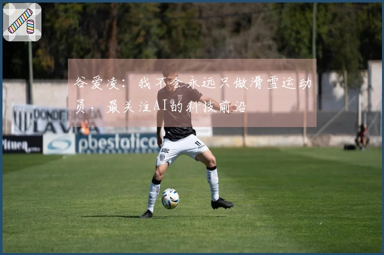 谷爱凌：我不会永远只做滑雪运动员，最关注AI的科技前沿