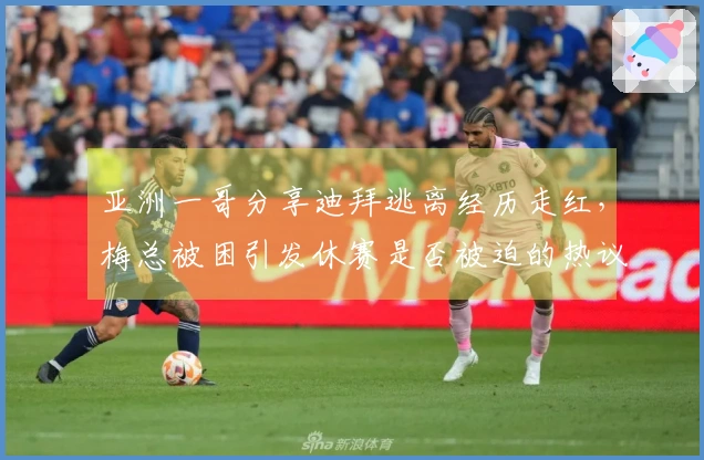 亚洲一哥分享迪拜逃离经历走红，梅总被困引发休赛是否被迫的热议