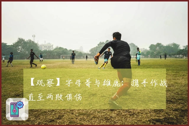 【观察】字母哥与雄鹿:携手作战直至两败俱伤