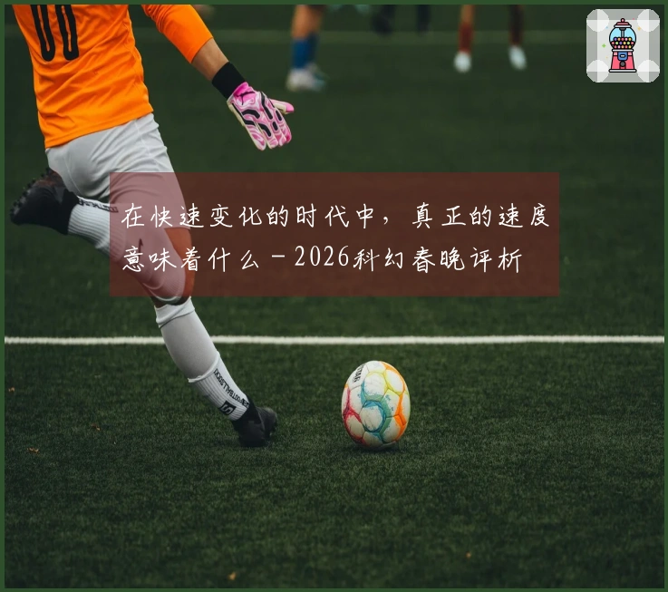 在快速变化的时代中，真正的速度意味着什么 - 2026科幻春晚评析