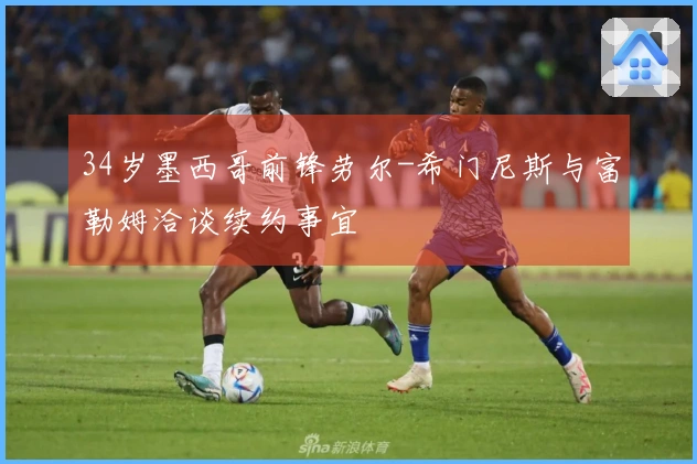 34岁墨西哥前锋劳尔-希门尼斯与富勒姆洽谈续约事宜