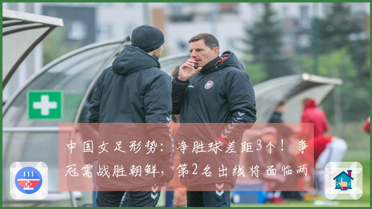 中国女足形势:净胜球差距3个!争冠需战胜朝鲜,第2名出线将面临两强挑战