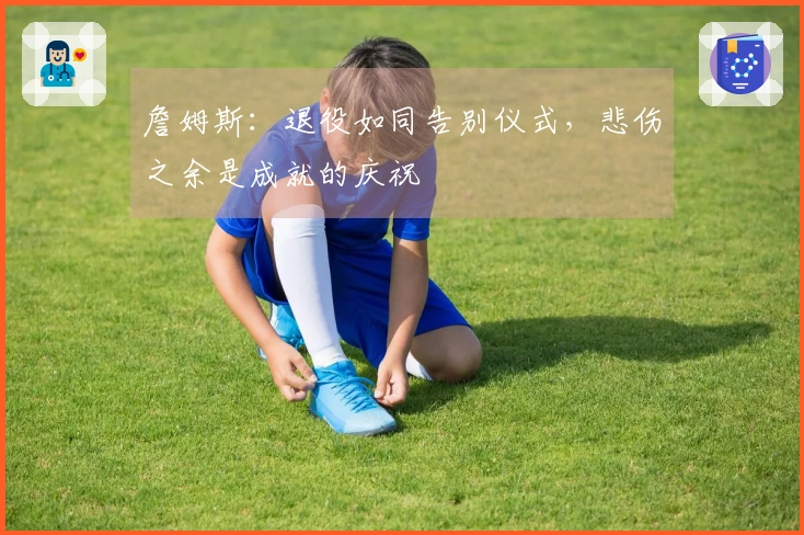 詹姆斯：退役如同告别仪式，悲伤之余是成就的庆祝